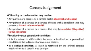Carcass Judgement
Trimming or condemnation may involve
• Any portion of a carcass or a carcass that is abnormal or diseased
• Any portion of a carcass or a carcass affected with a condition that may
present a hazard to human health
• Any portion of a carcass or a carcass that may be repulsive (disgustive)
to the consumer
Localized versus generalized conditions
• It is important to differentiate between a localized or a generalized
condition in the judgement of an animal carcass.
• In a localized condition, a lesion is restricted by the animal defense
mechanisms to a certain area or organ.
 