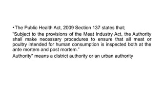 •The Public Health Act, 2009 Section 137 states that;
“Subject to the provisions of the Meat Industry Act, the Authority
shall make necessary procedures to ensure that all meat or
poultry intended for human consumption is inspected both at the
ante mortem and post mortem.”
Authority" means a district authority or an urban authority
 