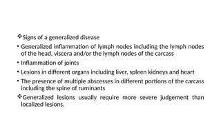 Signs of a generalized disease
• Generalized inflammation of lymph nodes including the lymph nodes
of the head, viscera and/or the lymph nodes of the carcass
• Inflammation of joints
• Lesions in different organs including liver, spleen kidneys and heart
• The presence of multiple abscesses in different portions of the carcass
including the spine of ruminants
Generalized lesions usually require more severe judgement than
localized lesions.
 