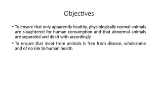 Objectives
• To ensure that only apparently healthy, physiologically normal animals
are slaughtered for human consumption and that abnormal animals
are separated and dealt with accordingly
• To ensure that meat from animals is free from disease, wholesome
and of no risk to human health
 