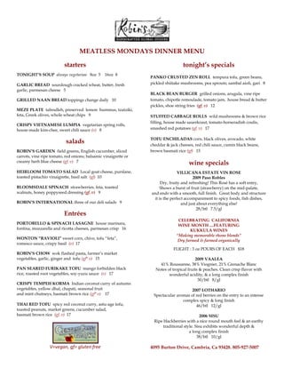 MEATLESS MONDAYS DINNER MENU<br />starters<br />TONIGHT’S SOUP  always vegetarian   8oz  5    16oz  8 <br />GARLIC BREAD  sourdough cracked wheat, butter, fresh garlic, parmesan cheese   5 <br />GRILLED NAAN BREAD toppings change daily   10 <br />MEZE PLATE  taboulleh, preserved  lemon  hummus, tzatziki, feta, Greek olives, whole wheat chips   9<br />CRISPY VIETNAMESE LUMPIA  vegetarian spring rolls, house-made kim-chee, sweet chili sauce (v)   8<br />salads<br />ROBIN’S GARDEN  field greens, English cucumber, sliced carrots, vine ripe tomato, red onions; balsamic vinaigrette or creamy herb blue cheese (gf, v)   7<br />HEIRLOOM TOMATO SALAD  Local goat cheese, purslane, toasted pistachio vinaigrette, basil salt  (gf)  10<br />BLOOMSDALE SPINACH  strawberries, feta, toasted walnuts, honey poppyseed dressing (gf, v)   9<br />ROBIN’S INTERNATIONAL three of our deli salads   9<br />Entrées                                          <br />PORTOBELLO & SPINACH LASAGNE  house marinara, fontina, mozzarella and ricotta cheeses, parmesan crisp   16 <br />WONTON “RAVIOLI” sweet corn, chive, tofu “feta”, romesco sauce, crispy basil  (v)  17<br />ROBIN’S CHOW  wok flashed pasta, farmer’s market vegetables, garlic, ginger and  tofu (gf* v)   15   <br />PAN SEARED FURIKAKE TOFU  mango forbidden black rice, roasted root vegetables, soy-yuzu sauce  (v)   17                                                                                     <br />CRISPY TEMPEH KORMA  Indian coconut curry of autumn vegetables, yellow dhal, chapati, seasonal fruit <br />and mint chutneys, basmati brown rice (gf* v)    17<br />THAI RED TOFU  spicy red coconut curry, astu-age tofu, toasted peanuts, market greens, cucumber salad,<br />basmati brown rice  (gf, v)  17<br />V=vegan, gf= gluten free<br />tonight’s specials<br />PANKO CRUSTED ZEN ROLL  tempura tofu, green beans, pickled shiitake mushrooms, pea sprouts; sambal aioli, gari   8<br />BLACK BEAN BURGER  grilled onions, arugula, vine ripe tomato, chipotle remoulade, tomato jam,  house bread & butter pickles, shoe string fries  (gf, v)   12<br />STUFFED CABBAGE ROLLS  wild mushrooms & brown rice filling, house made sauerkraut, tomato-horseradish coulis, smashed red potatoes (gf, v)   17 <br />TOFU ENCHILADAS corn, black olives, avocado, white cheddar & jack cheeses, red chili sauce, cumin black beans, brown basmati rice (gf)   15<br />wine specials<br />VILLICANA ESTATE VIN ROSE<br />2009 Paso Robles<br />Dry, fruity and refreshing! This Rosé has a soft entry, <br />Shows a burst of fruit (strawberry) on the mid-palate, <br />and ends with a smooth, full finish.  Great body and structure it is the perfect accompaniment to spicy foods, fish dishes, <br />and just about everything else!<br />28/btl   7.5/gl<br />CELEBRATING  CALIFORNIA <br />WINE MONTH ....FEATURING<br />KUKKULA WINES <br />“Making memorable rhone blends”<br />Dry farmed & farmed organically<br />FLIGHT : 3 oz POURS OF EACH   $18<br />2009 VAALEA<br />41% Roussanne, 38% Viognier, 21% Grenache Blanc<br />Notes of tropical fruits & peaches. Clean crisp flavor with wonderful acidity, & a long complex finish<br />30/btl   8/gl<br />2007 LOTHARIO<br />Spectacular aromas of red berries on the entry to an intense complex spicy & long finish<br />46/btl   12/gl  <br />2006 SISU<br />Ripe blackberries with a nice round mouth feel & an earthy traditional style. Sisu exhibits wonderful depth & <br />a long complex finish<br />38/btl   10/gl<br />4095 Burton Drive, Cambria, Ca 93428. 805-927-5007<br />