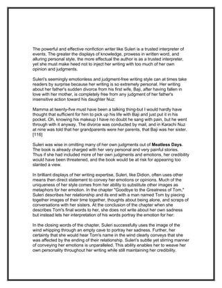 The powerful and effective nonfiction writer like Suleri is a trusted interpreter of
events. The greater the displays of knowledge, prowess in written word, and
alluring personal style, the more effectual the author is as a trusted interpreter,
yet she must make heed not to inject her writing with too much of her own
opinion and judgments.

Suleri's seemingly emotionless and judgment-free writing style can at times take
readers by surprise because her writing is so extremely personal. Her writing
about her father's sudden divorce from his first wife, Baji, after having fallen in
love with her mother, is completely free from any judgment of her father's
insensitive action toward his daughter Nuz:

Mamma at twenty-five must have been a talking thing-but I would hardly have
thought that sufficient for him to pick up his life with Baji and just put it in his
pocket. Oh, knowing his makeup I have no doubt he sang with pain, but he went
through with it anyway. The divorce was conducted by mail, and in Karachi Nuz
at nine was told that her grandparents were her parents, that Baji was her sister.
[116]

Suleri was wise in omitting many of her own judgments out of Meatless Days.
The book is already charged with her very personal and very painful stories.
Thus if she had included more of her own judgments and emotions, her credibility
would have been threatened, and the book would be at risk for appearing too
slanted a view.

In brilliant displays of her writing expertise, Suleri, like Didion, often uses other
means then direct statement to convey her emotions or opinions. Much of the
uniqueness of her style comes from her ability to substitute other images as
metaphors for her emotion. In the chapter "Goodbye to the Greatness of Tom,"
Suleri describes her relationship and its end with a man named Tom by piecing
together images of their time together, thoughts about being alone, and scraps of
conversations with her sisters. At the conclusion of the chapter when she
describes Tom's final words to her, she does not write about her own sadness
but instead lets her interpretation of his words portray the emotion for her:

In the closing words of the chapter, Suleri successfully uses the image of the
wind whipping through an empty cave to portray her sadness. Further, her
certainty that she would hear Tom's name in the wind clearly conveys that she
was affected by the ending of their relationship. Suleri's subtle yet stirring manner
of conveying her emotions is unparalleled. This ability enables her to weave her
own personality throughout her writing while still maintaining her credibility.
 