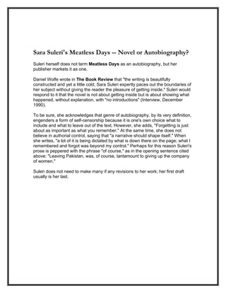 Sara Suleri's Meatless Days -- Novel or Autobiography?
Suleri herself does not term Meatless Days as an autobiography, but her
publisher markets it as one.

Daniel Wolfe wrote in The Book Review that "the writing is beautifully
constructed and yet a little cold; Sara Suleri expertly paces out the boundaries of
her subject without giving the reader the pleasure of getting inside." Suleri would
respond to it that the novel is not about getting inside but is about showing what
happened, without explanation, with "no introductions" (Interview, December
1990).

To be sure, she acknowledges that genre of autobiography, by its very definition,
engenders a form of self-censorship because it is one's own choice what to
include and what to leave out of the text. However, she adds, "Forgetting is just
about as important as what you remember." At the same time, she does not
believe in authorial control, saying that "a narrative should shape itself." When
she writes, "a lot of it is being dictated by what is down there on the page; what I
remembered and forgot was beyond my control." Perhaps for this reason Suleri's
prose is peppered with the phrase "of course," as in the opening sentence cited
above: "Leaving Pakistan, was, of course, tantamount to giving up the company
of women."

Suleri does not need to make many if any revisions to her work; her first draft
usually is her last.
 