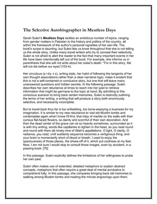 The Selective Autobiographer in Meatless Days
Sarah Suleri's Meatless Days tackles an ambitious number of topics, ranging
from gender matters in Pakistan to the history and politics of the country, all
within the framework of the author's personal vignettes of her own life. The
book's scope is daunting, but Suleri lets us know throughout that she is not telling
us the whole story. Unlike many travel writers who try to conceal their selectivity,
Suleri is not afraid to alert the reader to the fact that many important events in her
life have been intentionally left out of the book. For example, she informs us in
parenthesis that she will not write about her sister's death: "For in this story, Ifat
will not die before our eyes”(103-4).

Her circuitous (s r-ky -t s). writing style, her habit of following the tangents of her
own thought associations rather than a clear narrative logic, make it evident that
this is not a self-contained or conclusive story, but one that will leave many
unanswered questions and hidden secrets. In the following passage, Suleri
describes her own reluctance at times to reach into her past to retrieve
information that might be germane to the topic at hand. By admitting to this
conscious aversion to bring back certain memories, Suleri is distinctly outlining
the terms of her writing, a writing that will produce a story both enormously
selective, and necessarily incomplete.

But to travel back thus far is too enfeebling, too bone-wearying a business for my
imagination. It is similar to my new reluctance to visit old Muslim tombs and
contemplate again what I know I'll find, that inlay of marble on the walls with their
curious flat-faced flowers, so dainty and scornful of their own decoration. And
then the dead center of the grave can sit so heavily sometimes, surrounded as it
is with tiny writing, words like capillaries to tighten in the head, as you read round
and round with them all ninety-nine of Allah's appellations. O light, O clarity, O
radiance, you read, until suddenly sequence becomes a vertiginous thing, and
your brain is momentarily short of blood or breath. I used to enjoy the
spaciousness of those places, the shoes-off of it, which put coolness at my feet.
Now, I am not sure I would stop to consult those images, even by accident, in a
passing book. [76]

In this passage, Suleri explicitly defines the limitations of her willingness to probe
her own past.

Suleri often makes use of extended, detailed metaphors to explain abstract
concepts, metaphors that often require a great deal of mental acrobatics to
comprehend fully. In this passage, she compares bringing back old memories to
walking among Muslim tombs and reading the minute engravings upon them.
 