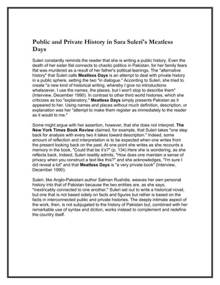 Public and Private History in Sara Suleri's Meatless
Days
Suleri constantly reminds the reader that she is writing a public history. Even the
death of her sister Ifat connects to chaotic politics in Pakistan, for her family fears
Ifat was murdered as a result of her father's political leanings. The "alternative
history" that Suleri calls Meatless Days is an attempt to deal with private history
in a public sphere, setting the two "in dialogue." According to Suleri, she tried to
create "a new kind of historical writing, whereby I give no introductions
whatsoever. I use the names, the places, but I won't stop to describe them"
(Interview, December 1990). In contrast to other third world histories, which she
criticizes as too "explanatory," Meatless Days simply presents Pakistan as it
appeared to her. Using names and places without much definition, description, or
explanation was her "attempt to make them register as immediately to the reader
as it would to me."

Some might argue with her assertion, however, that she does not interpret. The
New York Times Book Review claimed, for example, that Suleri takes "one step
back for analysis with every two it takes toward description." Indeed, some
amount of reflection and interpretation is to be expected when one writes from
the present looking back on the past. At one point she writes as she recounts a
memory in the book, "Could that be it’s?" (p. 134) Here she is wondering, as she
reflects back. Indeed, Suleri readily admits, "How does one maintain a sense of
privacy when you construct a text like this?" and she acknowledges, "I'm sure I
did reveal a lot" and that Meatless Days is "a very private book" (Interview,
December 1990).

Suleri, like Anglo-Pakistani author Salman Rushdie, weaves her own personal
history into that of Pakistan because the two entities are, as she says,
"inextricably connected to one another." Suleri set out to write a historical novel,
but one that is not based solely on facts and figures but rather is based on the
facts in interconnected public and private histories. The deeply intimate aspect of
the work, then, is not subjugated to the history of Pakistan but, combined with her
remarkable use of syntax and diction, works instead to complement and redefine
the country itself.
 