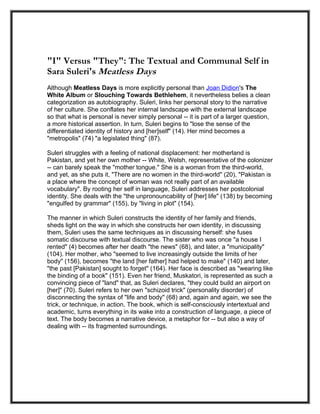"I" Versus "They": The Textual and Communal Self in
Sara Suleri's Meatless Days
Although Meatless Days is more explicitly personal than Joan Didion's The
White Album or Slouching Towards Bethlehem, it nevertheless belies a clean
categorization as autobiography. Suleri, links her personal story to the narrative
of her culture. She conflates her internal landscape with the external landscape
so that what is personal is never simply personal -- it is part of a larger question,
a more historical assertion. In turn, Suleri begins to "lose the sense of the
differentiated identity of history and [her]self" (14). Her mind becomes a
"metropolis" (74) "a legislated thing" (87).

Suleri struggles with a feeling of national displacement: her motherland is
Pakistan, and yet her own mother -- White, Welsh, representative of the colonizer
-- can barely speak the "mother tongue." She is a woman from the third-world,
and yet, as she puts it, "There are no women in the third-world" (20), "Pakistan is
a place where the concept of woman was not really part of an available
vocabulary". By rooting her self in language, Suleri addresses her postcolonial
identity. She deals with the "the unpronouncability of [her] life" (138) by becoming
"engulfed by grammar" (155), by "living in plot" (154).

The manner in which Suleri constructs the identity of her family and friends,
sheds light on the way in which she constructs her own identity, in discussing
them, Suleri uses the same techniques as in discussing herself: she fuses
somatic discourse with textual discourse. The sister who was once "a house I
rented" (4) becomes after her death "the news" (68), and later, a "municipality"
(104). Her mother, who "seemed to live increasingly outside the limits of her
body" (156), becomes "the land [her father] had helped to make" (140) and later,
"the past [Pakistan] sought to forget" (164). Her face is described as "wearing like
the binding of a book" (151). Even her friend, Muskatori, is represented as such a
convincing piece of "land" that, as Suleri declares, "they could build an airport on
[her]" (70). Suleri refers to her own "schizoid trick" (personality disorder) of
disconnecting the syntax of "life and body" (68) and, again and again, we see the
trick, or technique, in action. The book, which is self-consciously intertextual and
academic, turns everything in its wake into a construction of language, a piece of
text. The body becomes a narrative device, a metaphor for -- but also a way of
dealing with -- its fragmented surroundings.
 