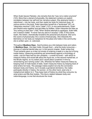 When Suleri leaves Pakistan, she remarks that she "was not a nation anymore"
(123). More than a denial of physicality, the statement contains an explicit
correlation between her self and her narrative subject. She abstracts history --
nationhood -- into her body, and then reads her body for historical clues. At
various points in the book, Suleri describes herself as a "landscape" (87), an
"otherness machine" (105), and a "state" (127). In one particularscene, Suleri
and Shahid swim together and get bitten by fireflies. Suleri interprets the bites as
"tiny writing on [her] skin" (108). When Shahid attempts to apologize, Suleri tells
him it doesn't matter: "It never had any plot to it anyway" (108). In this scene,
Suleri, like Didion, dramatically broadens the personal and physical. She turns
this scene of physical play into a scene of textual play. She interprets the
blemishes on her body as metaphors for the place she holds in the community:
she is written upon, or, colonized.

Throughout Meatless Days , food functions as a link between body and nation.
In Meatless Days , this logic holds: through food -- what the body consumes --
dramas of national identity play out. In the second chapter, Suleri writes that
"Food certainly gave us a way not simply of ordering a week or a day but of living
inside history, measuring everything we remembered against a chronology of
cooks. Just as Papa had his own yardstick -- a world he loved -- with which to
measure history and would talk about the Ayub era, or the second martial law, or
the Bhutto regime, so my sisters and I would place ourselves in time by
remembering and naming cooks" (34). Whereas her father measures history by
keeping track of male heads of state, Suleri measures history by keeping track of
what enters her body. The passage makes explicit not only the connection
between body and history, but it reveals a gendered dichotomy: the males
participate directly in history; the women, on the other hand, exist only in
metaphorical relation to it. They keep track of history by what they consume, by
what enters and fills their bodies. This blurry relation between body and
nation/language, is one that structures the novel.
 