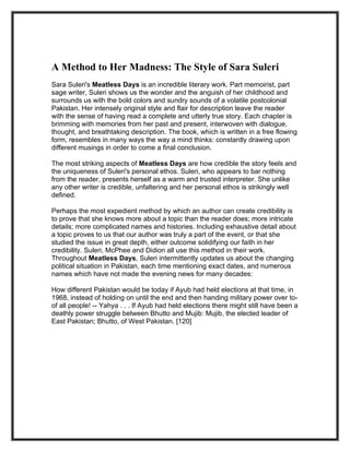A Method to Her Madness: The Style of Sara Suleri
Sara Suleri's Meatless Days is an incredible literary work. Part memoirist, part
sage writer, Suleri shows us the wonder and the anguish of her childhood and
surrounds us with the bold colors and sundry sounds of a volatile postcolonial
Pakistan. Her intensely original style and flair for description leave the reader
with the sense of having read a complete and utterly true story. Each chapter is
brimming with memories from her past and present, interwoven with dialogue,
thought, and breathtaking description. The book, which is written in a free flowing
form, resembles in many ways the way a mind thinks: constantly drawing upon
different musings in order to come a final conclusion.

The most striking aspects of Meatless Days are how credible the story feels and
the uniqueness of Suleri's personal ethos. Suleri, who appears to bar nothing
from the reader, presents herself as a warm and trusted interpreter. She unlike
any other writer is credible, unfaltering and her personal ethos is strikingly well
defined.

Perhaps the most expedient method by which an author can create credibility is
to prove that she knows more about a topic than the reader does; more intricate
details; more complicated names and histories. Including exhaustive detail about
a topic proves to us that our author was truly a part of the event, or that she
studied the issue in great depth, either outcome solidifying our faith in her
credibility. Suleri, McPhee and Didion all use this method in their work.
Throughout Meatless Days, Suleri intermittently updates us about the changing
political situation in Pakistan, each time mentioning exact dates, and numerous
names which have not made the evening news for many decades:

How different Pakistan would be today if Ayub had held elections at that time, in
1968, instead of holding on until the end and then handing military power over to-
of all people! -- Yahya . . . If Ayub had held elections there might still have been a
deathly power struggle between Bhutto and Mujib: Mujib, the elected leader of
East Pakistan; Bhutto, of West Pakistan. [120]
 