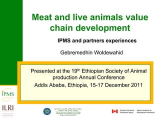 Meat and live animals value
   chain development
           IPMS and partners experiences

            Gebremedhin Woldewahid


Presented at the 19th Ethiopian Society of Animal
        production Annual Conference
 Addis Ababa, Ethiopia, 15-17 December 2011
 