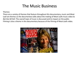 The Music Business
Themes:
There are a variety of themes that feature throughout this documentary, music and Meat
Loaf are themes as the documentary talks about the making of Meat Loafs music video to
Bat Out Of Hell. The overall topic of music is discussed and its impact on the public.
Filming is also a theme in this documentary because of the filming of Meat Loafs video.

 