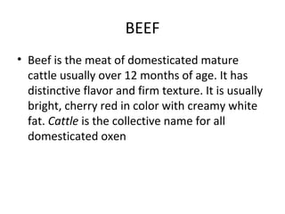 BEEF
• Beef is the meat of domesticated mature
  cattle usually over 12 months of age. It has
  distinctive flavor and firm texture. It is usually
  bright, cherry red in color with creamy white
  fat. Cattle is the collective name for all
  domesticated oxen
 