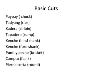 Basic Cuts
Paypay ( chuck)
Tadyang (ribs)
Kadera (sirloin)
Tapadera (rump)
Kenche (hind shank)
Kenche (fore shank)
Puntay peche (brisket)
Campto (flank)
Pierna corta (round)
 