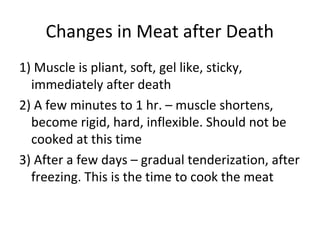Changes in Meat after Death
1) Muscle is pliant, soft, gel like, sticky,
  immediately after death
2) A few minutes to 1 hr. – muscle shortens,
  become rigid, hard, inflexible. Should not be
  cooked at this time
3) After a few days – gradual tenderization, after
  freezing. This is the time to cook the meat
 