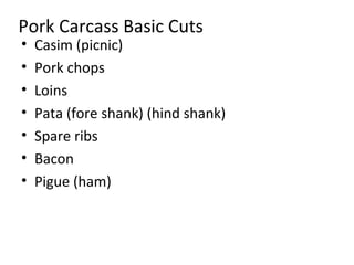 Pork Carcass Basic Cuts
•   Casim (picnic)
•   Pork chops
•   Loins
•   Pata (fore shank) (hind shank)
•   Spare ribs
•   Bacon
•   Pigue (ham)
 