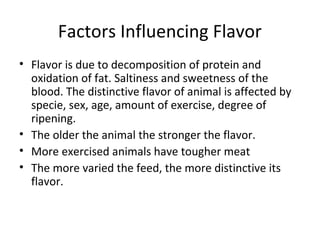 Factors Influencing Flavor
• Flavor is due to decomposition of protein and
  oxidation of fat. Saltiness and sweetness of the
  blood. The distinctive flavor of animal is affected by
  specie, sex, age, amount of exercise, degree of
  ripening.
• The older the animal the stronger the flavor.
• More exercised animals have tougher meat
• The more varied the feed, the more distinctive its
  flavor.
 