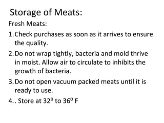Storage of Meats:
Fresh Meats:
1.Check purchases as soon as it arrives to ensure
  the quality.
2.Do not wrap tightly, bacteria and mold thrive
  in moist. Allow air to circulate to inhibits the
  growth of bacteria.
3.Do not open vacuum packed meats until it is
  ready to use.
4.. Store at 32⁰ to 36⁰ F
 