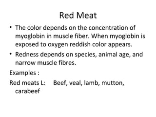 Red Meat
• The color depends on the concentration of
  myoglobin in muscle fiber. When myoglobin is
  exposed to oxygen reddish color appears.
• Redness depends on species, animal age, and
  narrow muscle fibres.
Examples :
Red meats L: Beef, veal, lamb, mutton,
  carabeef
 