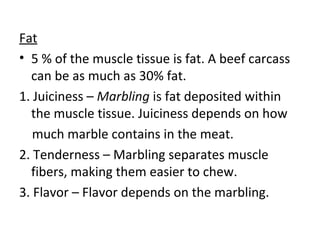 Fat
• 5 % of the muscle tissue is fat. A beef carcass
  can be as much as 30% fat.
1. Juiciness – Marbling is fat deposited within
  the muscle tissue. Juiciness depends on how
   much marble contains in the meat.
2. Tenderness – Marbling separates muscle
  fibers, making them easier to chew.
3. Flavor – Flavor depends on the marbling.
 