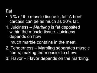 Fat
• 5 % of the muscle tissue is fat. A beef
  carcass can be as much as 30% fat.
1. Juiciness – Marbling is fat deposited
  within the muscle tissue. Juiciness
  depends on how
   much marble contains in the meat.
2. Tenderness – Marbling separates muscle
  fibers, making them easier to chew.
3. Flavor – Flavor depends on the marbling.
 