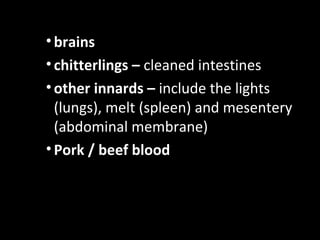 • brains
• chitterlings – cleaned intestines
• other innards – include the lights
  (lungs), melt (spleen) and mesentery
  (abdominal membrane)
• Pork / beef blood
 