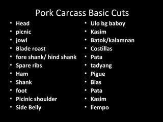 Pork Carcass Basic Cuts
•   Head                     •   Ulo bg baboy
•   picnic                   •   Kasim
•   jowl                     •   Batok/kalamnan
•   Blade roast              •   Costillas
•   fore shank/ hind shank   •   Pata
•   Spare ribs               •   tadyang
•   Ham                      •   Pigue
•   Shank                    •   Bias
•   foot                     •   Pata
•   Picinic shoulder         •   Kasim
•   Side Belly               •   liempo
 