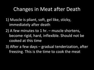 Changes in Meat after Death
1) Muscle is pliant, soft, gel like, sticky,
  immediately after death
2) A few minutes to 1 hr. – muscle shortens,
  become rigid, hard, inflexible. Should not be
  cooked at this time
3) After a few days – gradual tenderization, after
  freezing. This is the time to cook the meat
 
