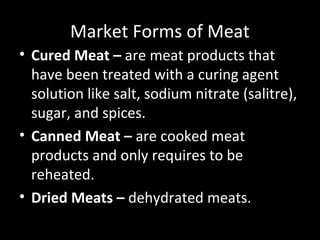 Market Forms of Meat
• Cured Meat – are meat products that
  have been treated with a curing agent
  solution like salt, sodium nitrate (salitre),
  sugar, and spices.
• Canned Meat – are cooked meat
  products and only requires to be
  reheated.
• Dried Meats – dehydrated meats.
 