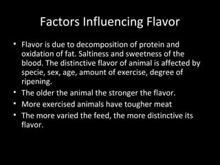 Factors Influencing Flavor
• Flavor is due to decomposition of protein and
  oxidation of fat. Saltiness and sweetness of the
  blood. The distinctive flavor of animal is affected by
  specie, sex, age, amount of exercise, degree of
  ripening.
• The older the animal the stronger the flavor.
• More exercised animals have tougher meat
• The more varied the feed, the more distinctive its
  flavor.
 