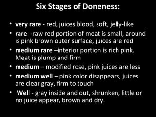 Six Stages of Doneness:
• very rare - red, juices blood, soft, jelly-like
• rare -raw red portion of meat is small, around
  is pink brown outer surface, juices are red
• medium rare –interior portion is rich pink.
  Meat is plump and firm
• medium – modified rose, pink juices are less
• medium well – pink color disappears, juices
  are clear gray, firm to touch
• Well - gray inside and out, shrunken, little or
  no juice appear, brown and dry.
 
