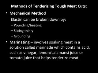 Methods of Tenderizing Tough Meat Cuts:
• Mechanical Method
  Elastin can be broken down by:
  – Pounding/beating
  – Slicing thinly
  – Grounding
• Marinating – involves soaking meat in a
  solution called marinade which contains acid,
  such as vinegar, lemon/calamansi juice or
  tomato juice that helps tenderize meat.
 