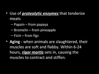 • Use of proteolytic enzymes that tenderize
  meats
  – Papain – from papaya
  – Bromelin – from pineapple
  – Ficin – from figs
• Aging - when animals are slaughtered, their
  muscles are soft and flabby. Within 6-24
  hours, rigor mortis sets in, causing the
  muscles to contract and stiffen.
 