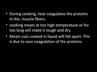 • During cooking, heat coagulates the proteins
  in the, muscle fibers.
• cooking meats at too high temperature or for
  too long will make it tough and dry.
• Meats cuts cooked in liquid will fall apart. This
  is due to over coagulation of the proteins.
 