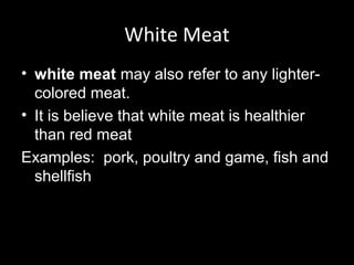 White Meat
• white meat may also refer to any lighter-
  colored meat.
• It is believe that white meat is healthier
  than red meat
Examples: pork, poultry and game, fish and
  shellfish
 