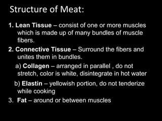 Structure of Meat:
1. Lean Tissue – consist of one or more muscles
    which is made up of many bundles of muscle
    fibers.
2. Connective Tissue – Surround the fibers and
    unites them in bundles.
   a) Collagen – arranged in parallel , do not
    stretch, color is white, disintegrate in hot water
  b) Elastin – yellowish portion, do not tenderize
   while cooking
3. Fat – around or between muscles
 