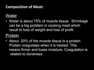 Composition of Meat:

Water
• Water is about 75% of muscle tissue. Shrinkage
  can be a big problem in cooking meat which
  result to loss of weight and loss of profit.
Protein
• About 20% of the muscle tissue is a protein.
  Protein coagulates when it is heated. This
  means firmer and loses moisture. Coagulation is
  related to doneness.
 