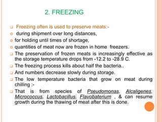 2. FREEZING
 Freezing often is used to preserve meats:-
 during shipment over long distances,
 for holding until times of shortage,
 quantities of meat now are frozen in home freezers.
 The preservation of frozen meats is increasingly effective as
the storage temperature drops from -12.2 to -28.9 C.
 The freezing process kills about half the bacteria..
 And numbers decrease slowly during storage.
 The low temperature bacteria that grow on meat during
chilling :-
 That is from species of Pseudomonas, Alcaligenes,
Micrococcus, Lactobacillus, Flavobaterium , & can resume
growth during the thawing of meat after this is done.
 