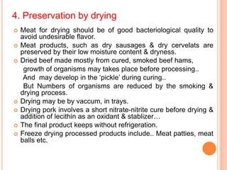 4. Preservation by drying
 Meat for drying should be of good bacteriological quality to
avoid undesirable flavor.
 Meat products, such as dry sausages & dry cervelats are
preserved by their low moisture content & dryness.
 Dried beef made mostly from cured, smoked beef hams,
growth of organisms may takes place before processing..
And may develop in the ‘pickle’ during curing..
But Numbers of organisms are reduced by the smoking &
drying process.
 Drying may be by vaccum, in trays.
 Drying pork involves a short nitrate-nitrite cure before drying &
addition of lecithin as an oxidant & stablizer…
 The final product keeps without refrigeration.
 Freeze drying processed products include.. Meat patties, meat
balls etc.
 