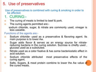 5. Use of preservatives
Use of preservatives is combined with curing & smoking in order to
be affected.
1. CURING:-
 The curing of meats is limited to beef & pork.
 The curing agents permitted are:-
sodium chloride, sugar, & nitrate are commonly used, vinegar is
less useable.
Functions of the agents are:-
 Sodium chloride- used as a preservative & flavoring agent. Its
main purpose is to lower Aw.
 Sugar adds flavor & serves as an energy source for nitrate-
reducing bacteria in the curing solution. Sucrose is chiefly used ,
glucose used as a subsituted.
 Nitrate used as a color fixative & has some bacteriostatic effect in
acid solution.
 Sodium chloride attributed most preservative effects of the
curing agent.
 Salts, Sugars, & meat protein combine to lower the Aw value of
the cured meats.
 