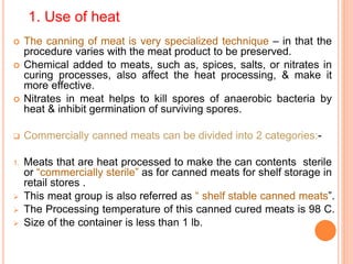 1. Use of heat
 The canning of meat is very specialized technique – in that the
procedure varies with the meat product to be preserved.
 Chemical added to meats, such as, spices, salts, or nitrates in
curing processes, also affect the heat processing, & make it
more effective.
 Nitrates in meat helps to kill spores of anaerobic bacteria by
heat & inhibit germination of surviving spores.
 Commercially canned meats can be divided into 2 categories:-
1. Meats that are heat processed to make the can contents sterile
or “commercially sterile” as for canned meats for shelf storage in
retail stores .
 This meat group is also referred as “ shelf stable canned meats”.
 The Processing temperature of this canned cured meats is 98 C.
 Size of the container is less than 1 lb.
 