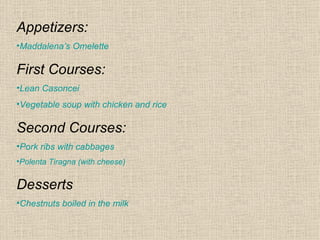 Appetizers:
•Maddalena’s Omelette

First Courses:
•Lean Casoncei
•Vegetable soup with chicken and rice

Second Courses:
•Pork ribs with cabbages
•Polenta Tiragna (with cheese)


Desserts
•Chestnuts boiled in the milk
 