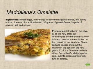 Maddalena’s Omelette
Ingredients: 8 fresh eggs, 5 mint twig, 10 tender new grass leaves, few spring
onions, 3 leaves of one blond onion, 30 grams of grated Grana, 5 spoils of
olive-oil, salt and pepper

                                             Preparation: let wither in the olive-
                                             oil all the new grass cut
                                             in thinstripes and the onion cut very
                                             thin and cook for some minutes. In
                                             the meantime mix in a bowl Grana,
                                             salt and pepper and pour the
                                             mixture in the pan with the new
                                             grass. Cook the Omelette on both
                                             sides. Serve the Omelette tepid or
                                             cold, cut into stripes garnish with
                                             tufts of parsley.
 