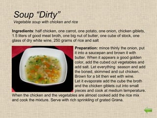 Soup “Dirty”
Vegetable soup with chicken and rice

Ingredients: half chicken, one carrot, one potato, one onion, chicken giblets,
1.5 liters of good meat broth, one big nut of butter, one cube of stock, one
glass of dry white wine, 250 grams of rice and salt
                                    Preparation: mince thinly the onion, put
                                    it into a saucepan and brown it with
                                    butter. When it appears a good golden
                                    color, add the cubed cut vegetables and
                                    add salt. Let everything season and add
                                    the boned, skimmed and cut chicken.
                                    Brown for a bit then wet with wine.
                                    Let it evaporate add the cube the broth
                                    and the chicken giblets cut into small
                                    pieces and cook at medium temperature.
When the chicken and the vegetables are almost cooked add the rice mix
and cook the mixture. Serve with rich sprinkling of grated Grana.
 