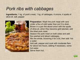 Pork ribs with cabbages
Ingredients: 1 kg. of pork’s meat, 1 kg. of cabbages, 4 onions, 4 spails of
olive-oil, salt, pepper

                           Preparation: Wash the pork meat with care
                           under a flux of cold water then put it to drain.
                           Brown in a pan the sliced onion with the spoils
                           of olive-oil, when they become gold planted, add
                           the dried pork meat.
                           Season the pork meat on both sides and add
                           the washed and sliced cabbages.
                           Mix the whole, browning it for a bit, then add hot
                           a water.
                           Add salt, pepper and cook with moderate flam
                           for about two hours, adding if necessary, some
                           hot water.
                           Serve them hot.
 