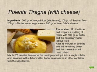 Polenta Tiragna (with cheese)
Ingredients: 300 gr. of integral flour (wholemeal), 100 gr. of Saracen flour,
200 gr. of butter some sage leaves, 200 gr. of lean, full-fat cheese

                                              Preparation: Mix the flours
                                              and prepare a pudding of
                                              maize with 100 gr. of butter
                                              and the necessary water
                                              (about 1,5 lt.)
                                              After 45 minutes of cooking
                                              add the remaining butter
                                              and the cheese that will
                                              have cubed.
Mix for 20 minutes then serve the porridge pouring it into a single holster
and season it with a bit of melted butter seasoned in an other container
with the sage leaves.
 