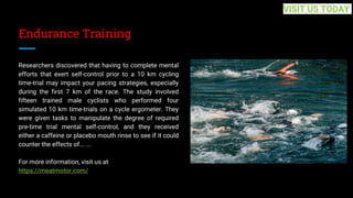 Endurance Training
Researchers discovered that having to complete mental
efforts that exert self-control prior to a 10 km cycling
time-trial may impact your pacing strategies, especially
during the first 7 km of the race. The study involved
fifteen trained male cyclists who performed four
simulated 10 km time-trials on a cycle ergometer. They
were given tasks to manipulate the degree of required
pre-time trial mental self-control, and they received
either a caffeine or placebo mouth rinse to see if it could
counter the effects of... ...
For more information, visit us at
https://meatmotor.com/
VISIT US TODAY
 