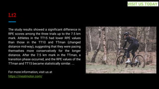 Lt2
The study results showed a significant difference in
RPE scores among the three trials up to the 7.5 km
mark. Athletes in the TT15 had lower RPE values
than those in the TT10 and TTman (changed
distance mid-way), suggesting that they were pacing
themselves more conservatively for the longer
distance. After the 7.5 km mark in the TTman, a
transition phase occurred, and the RPE values of the
TTman and TT15 became statistically similar. ...
For more information, visit us at
https://meatmotor.com/
VISIT US TODAY
 