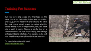 Training For Runners
Run your own long-course time trial tests on the
same course on days with similar wind conditions.
One day, push into headwinds and hills and the other
day, lock onto a steady power no matter what the
course throws at you. Compare times, RPE, and heart
rate to each VI score. Attempt a similar test on a
short-course and see how much varying your wattage
on headwinds and hills helps. You can also test a fast
start model or negative split model on each variant. ...
For more information, visit us at
https://meatmotor.com/
VISIT US TODAY
 