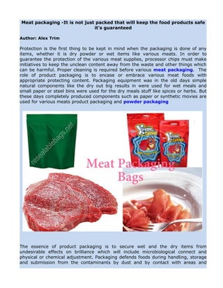 Meat packaging -It is not just packed that will keep the food products safe
                              it's guaranteed

Author: Alex Trim

Protection is the first thing to be kept in mind when the packaging is done of any
items, whether it is dry powder or wet items like various meats. In order to
guarantee the protection of the various meat supplies, processor chips must make
initiatives to keep the unclean content away from the waste and other things which
can be harmful. Proper cleaning is required before various meat packaging. The
role of product packaging is to encase or embrace various meat foods with
appropriate protecting content. Packaging equipment was in the old days simple
natural components like the dry out big results in were used for wet meals and
small paper or steel bins were used for the dry meals stuff like spices or herbs. But
these days completely produced components such as paper or synthetic movies are
used for various meats product packaging and powder packaging




The essence of product packaging is to secure wet and the dry items from
undesirable effects on brilliance which will include microbiological connect and
physical or chemical adjustment. Packaging defends foods during handling, storage
and submission from the contaminants by dust and by contact with areas and
 