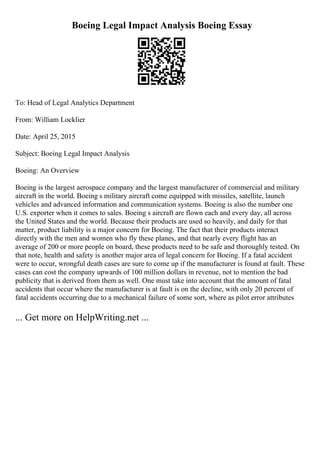 Boeing Legal Impact Analysis Boeing Essay
To: Head of Legal Analytics Department
From: William Locklier
Date: April 25, 2015
Subject: Boeing Legal Impact Analysis
Boeing: An Overview
Boeing is the largest aerospace company and the largest manufacturer of commercial and military
aircraft in the world. Boeing s military aircraft come equipped with missiles, satellite, launch
vehicles and advanced information and communication systems. Boeing is also the number one
U.S. exporter when it comes to sales. Boeing s aircraft are flown each and every day, all across
the United States and the world. Because their products are used so heavily, and daily for that
matter, product liability is a major concern for Boeing. The fact that their products interact
directly with the men and women who fly these planes, and that nearly every flight has an
average of 200 or more people on board, these products need to be safe and thoroughly tested. On
that note, health and safety is another major area of legal concern for Boeing. If a fatal accident
were to occur, wrongful death cases are sure to come up if the manufacturer is found at fault. These
cases can cost the company upwards of 100 million dollars in revenue, not to mention the bad
publicity that is derived from them as well. One must take into account that the amount of fatal
accidents that occur where the manufacturer is at fault is on the decline, with only 20 percent of
fatal accidents occurring due to a mechanical failure of some sort, where as pilot error attributes
... Get more on HelpWriting.net ...
 