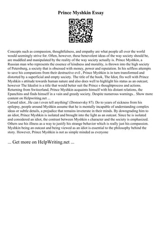 Prince Myshkin Essay
Concepts such as compassion, thoughtfulness, and empathy are what people all over the world
would seemingly strive for. Often, however, these benevolent ideas of the way society should be,
are muddled and manipulated by the reality of the way society actually is. Prince Myshkin, a
Russian man who represents the essence of kindness and morality, is thrown into the high society
of Petersburg, a society that is obsessed with money, power and reputation. In his selfless attempts
to save his companions from their destructive evil , Prince Myshkin is in turn transformed and
distorted by a superficial and empty society. The title of the book, The Idiot, fits well with Prince
Myshkin s attitude towards human nature and also does well to highlight his status as an outcast;
however The Idealist is a title that would better suit the Prince s thoughtprocess and actions.
Returning from Switzerland, Prince Myshkin acquaints himself with his distant relations, the
Epanchins and finds himself in a vain and greedy society. Despite numerous warnings... Show more
content on Helpwriting.net ...
Cursed idiot...He can t even tell anything! (Dostoevsky 87). Do to years of sickness from his
epilepsy, people around Myshkin assume that he is mentally incapable of understanding complex
ideas or subtle details, a prejudice that remains inveterate in their minds. By downgrading him to
an idiot, Prince Myshkin is isolated and brought into the light as an outcast. Since he is isolated
and considered an idiot, the contrast between Myshkin s character and the society is emphasized.
Others use his illness as a way to justify his strange behavior which is really just his compassion.
Myshkin being an outcast and being viewed as an idiot is essential to the philosophy behind the
story. However, Prince Myshkin is not as simple minded as everyone
... Get more on HelpWriting.net ...
 